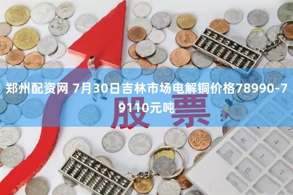 郑州配资网 7月30日吉林市场电解铜价格78990-79110元吨