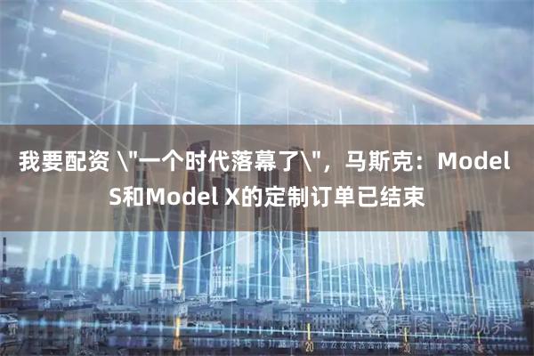 我要配资 ＂一个时代落幕了＂，马斯克：Model S和Model X的定制订单已结束