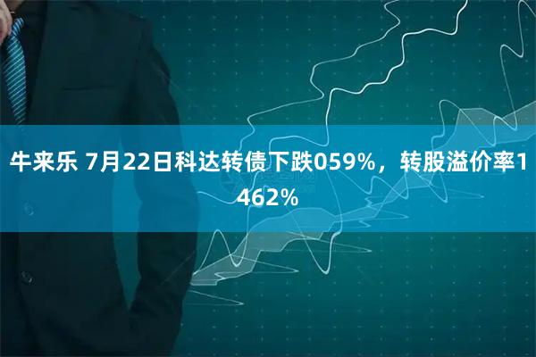 牛来乐 7月22日科达转债下跌059%，转股溢价率1462%