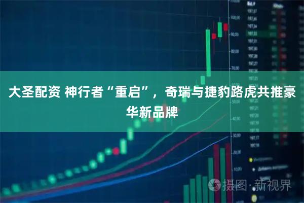 大圣配资 神行者“重启”，奇瑞与捷豹路虎共推豪华新品牌