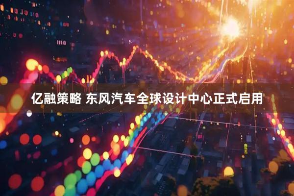亿融策略 东风汽车全球设计中心正式启用