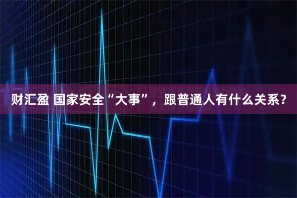 财汇盈 国家安全“大事”，跟普通人有什么关系？